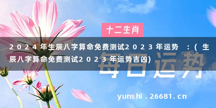 2024年生辰八字算命免费测试2023年运势 :(生辰八字算命免费测试2023年运势吉凶)